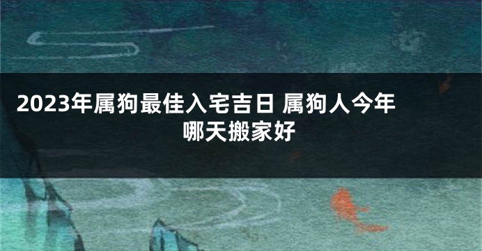 2023年属狗最佳入宅吉日 属狗人今年哪天搬家好