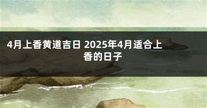 4月上香黄道吉日 2025年4月适合上香的日子