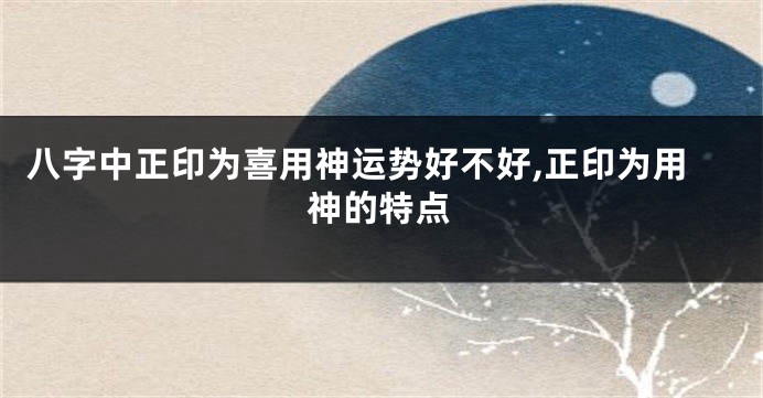 八字中正印为喜用神运势好不好,正印为用神的特点