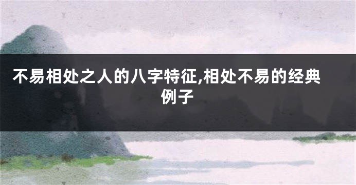 不易相处之人的八字特征,相处不易的经典例子