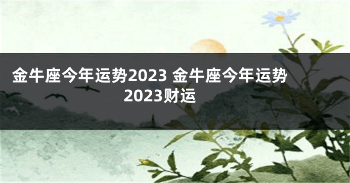 金牛座今年运势2023 金牛座今年运势2023财运
