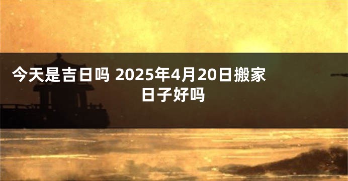 今天是吉日吗 2025年4月20日搬家日子好吗