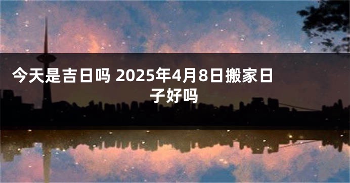 今天是吉日吗 2025年4月8日搬家日子好吗