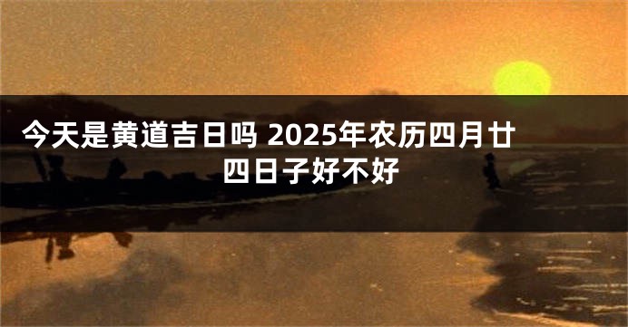 今天是黄道吉日吗 2025年农历四月廿四日子好不好