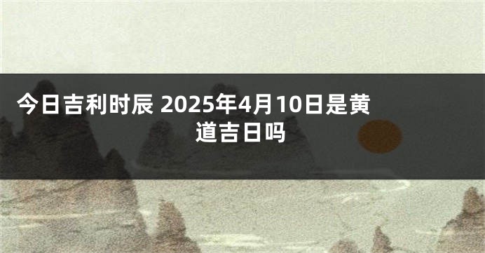 今日吉利时辰 2025年4月10日是黄道吉日吗