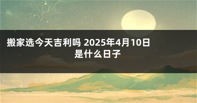 搬家选今天吉利吗 2025年4月10日是什么日子