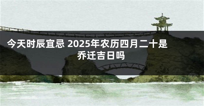 今天时辰宜忌 2025年农历四月二十是乔迁吉日吗