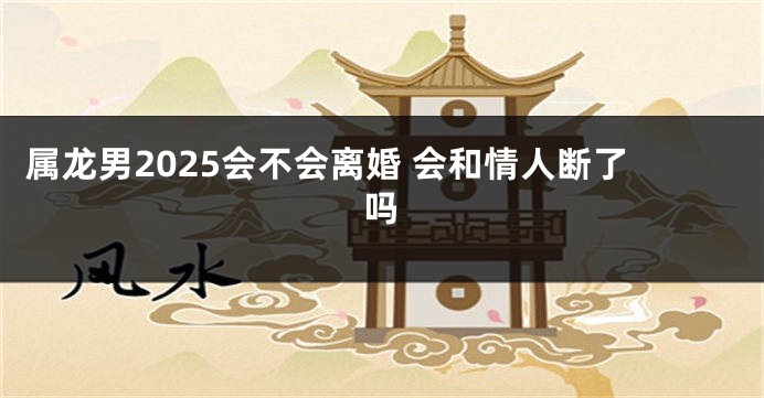属龙男2025会不会离婚 会和情人断了吗