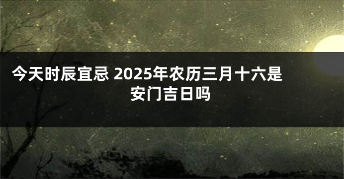 今天时辰宜忌 2025年农历三月十六是安门吉日吗