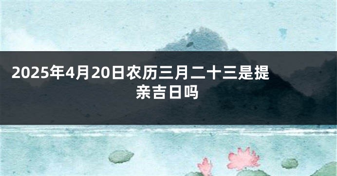 2025年4月20日农历三月二十三是提亲吉日吗