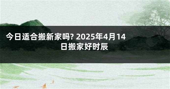 今日适合搬新家吗? 2025年4月14日搬家好时辰