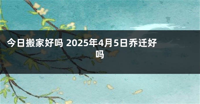 今日搬家好吗 2025年4月5日乔迁好吗