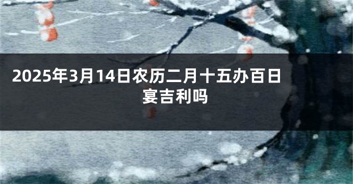 2025年3月14日农历二月十五办百日宴吉利吗