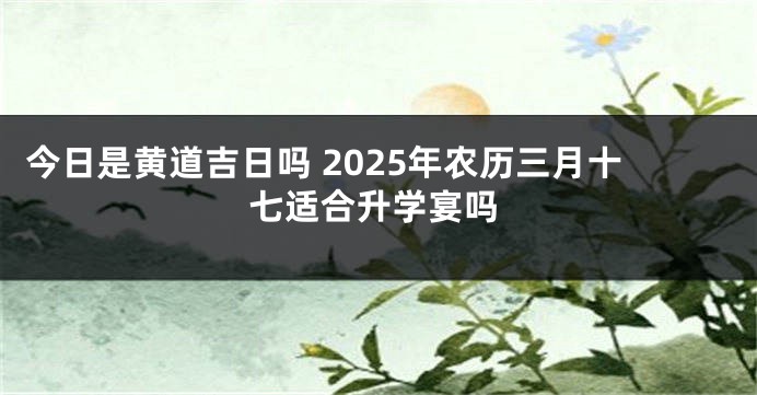 今日是黄道吉日吗 2025年农历三月十七适合升学宴吗