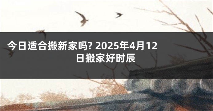 今日适合搬新家吗? 2025年4月12日搬家好时辰