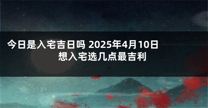 今日是入宅吉日吗 2025年4月10日想入宅选几点最吉利