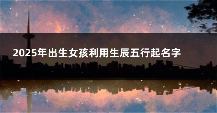 2025年出生女孩利用生辰五行起名字