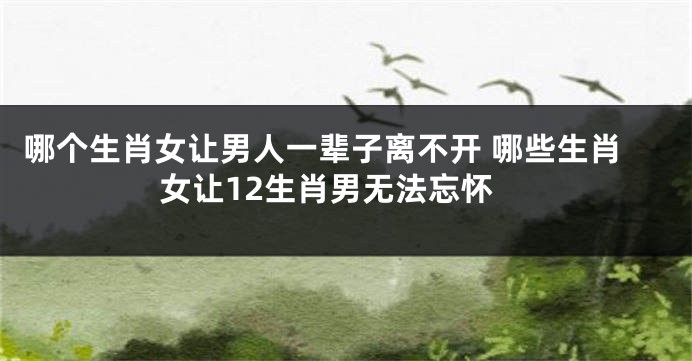 哪个生肖女让男人一辈子离不开 哪些生肖女让12生肖男无法忘怀