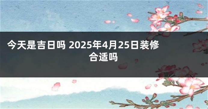今天是吉日吗 2025年4月25日装修合适吗