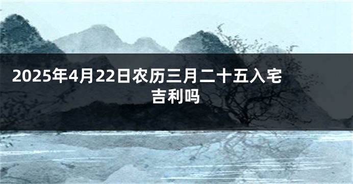 2025年4月22日农历三月二十五入宅吉利吗