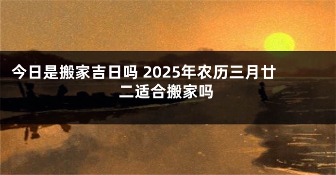 今日是搬家吉日吗 2025年农历三月廿二适合搬家吗