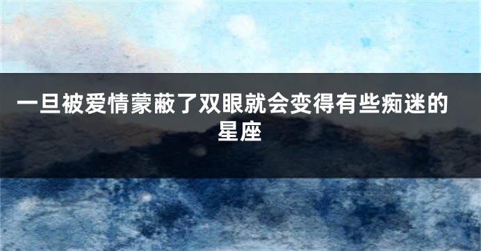 一旦被爱情蒙蔽了双眼就会变得有些痴迷的星座