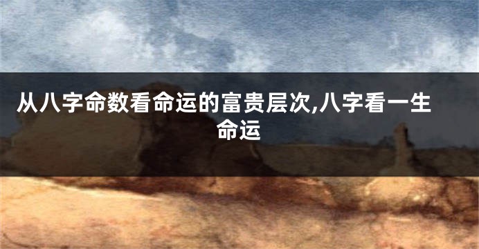 从八字命数看命运的富贵层次,八字看一生命运