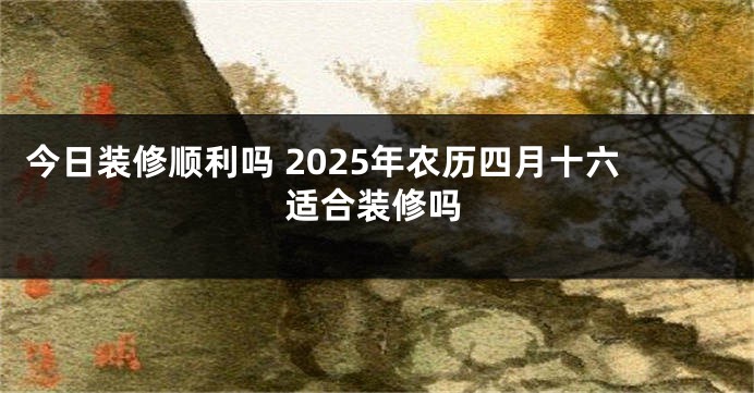 今日装修顺利吗 2025年农历四月十六适合装修吗