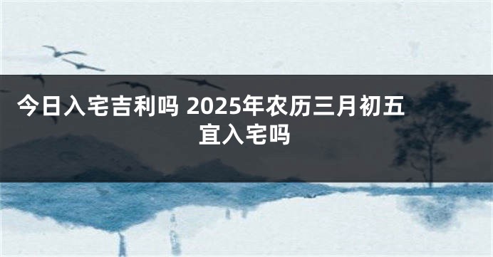 今日入宅吉利吗 2025年农历三月初五宜入宅吗