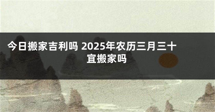 今日搬家吉利吗 2025年农历三月三十宜搬家吗