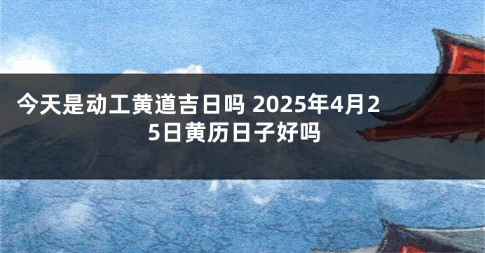 今天是动工黄道吉日吗 2025年4月25日黄历日子好吗