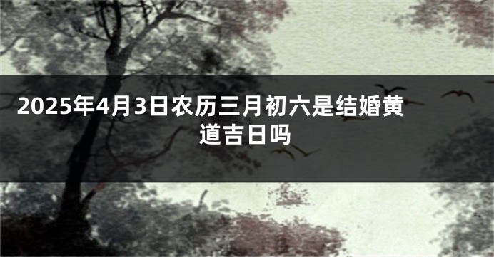 2025年4月3日农历三月初六是结婚黄道吉日吗