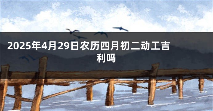 2025年4月29日农历四月初二动工吉利吗