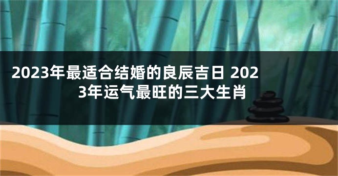 2023年最适合结婚的良辰吉日 2023年运气最旺的三大生肖