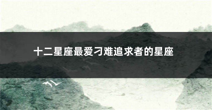 十二星座最爱刁难追求者的星座