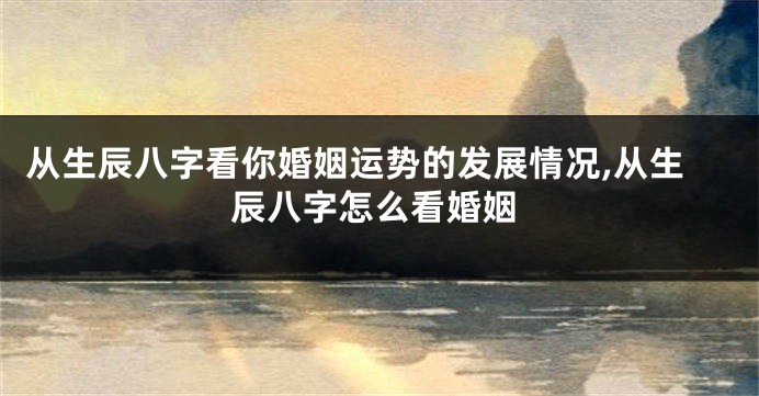 从生辰八字看你婚姻运势的发展情况,从生辰八字怎么看婚姻