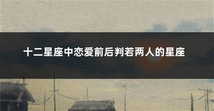 十二星座中恋爱前后判若两人的星座