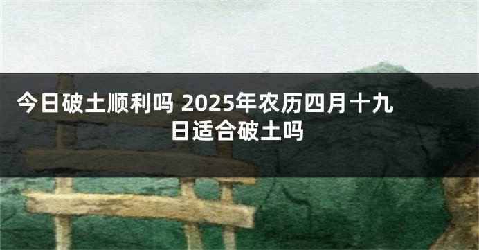 今日破土顺利吗 2025年农历四月十九日适合破土吗