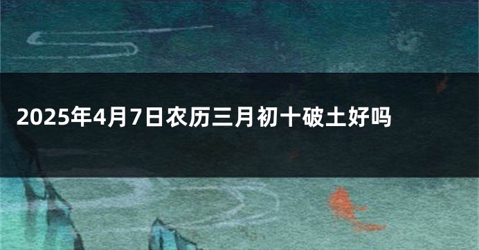 2025年4月7日农历三月初十破土好吗