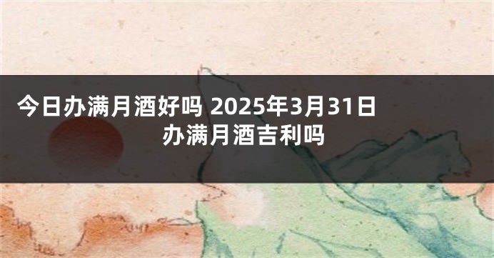今日办满月酒好吗 2025年3月31日办满月酒吉利吗