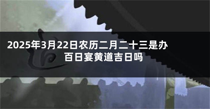 2025年3月22日农历二月二十三是办百日宴黄道吉日吗