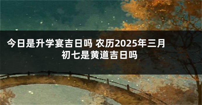 今日是升学宴吉日吗 农历2025年三月初七是黄道吉日吗
