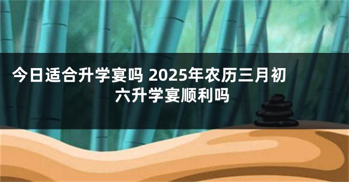 今日适合升学宴吗 2025年农历三月初六升学宴顺利吗