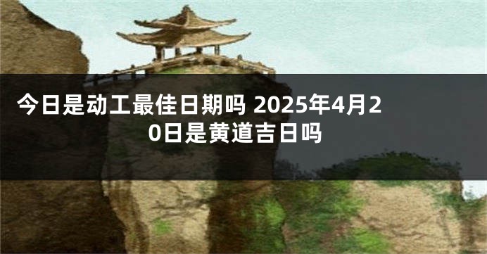 今日是动工最佳日期吗 2025年4月20日是黄道吉日吗