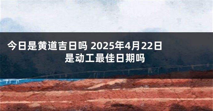 今日是黄道吉日吗 2025年4月22日是动工最佳日期吗