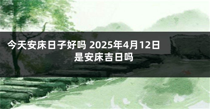 今天安床日子好吗 2025年4月12日是安床吉日吗
