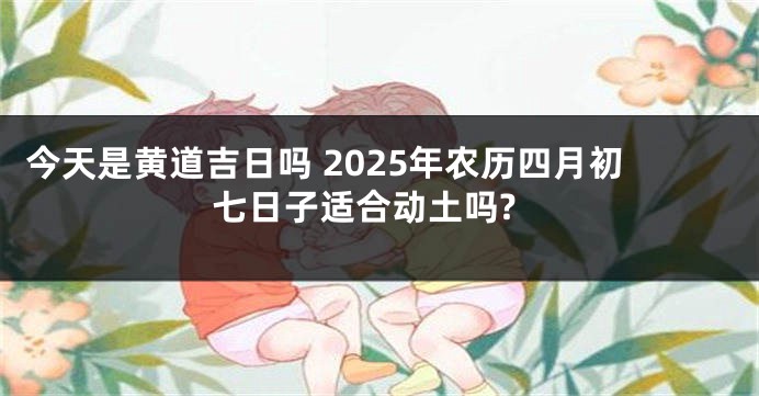 今天是黄道吉日吗 2025年农历四月初七日子适合动土吗?