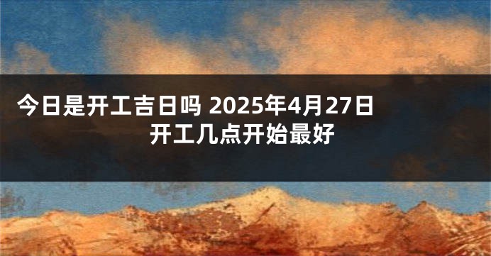 今日是开工吉日吗 2025年4月27日开工几点开始最好