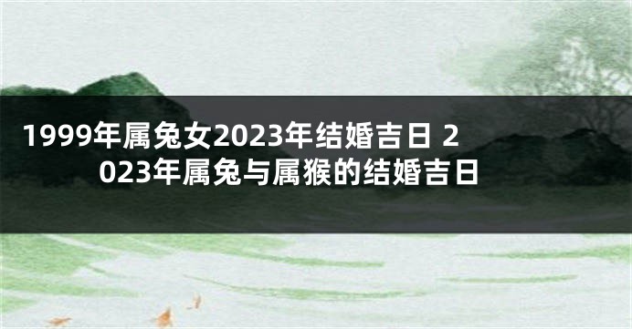 1999年属兔女2023年结婚吉日 2023年属兔与属猴的结婚吉日