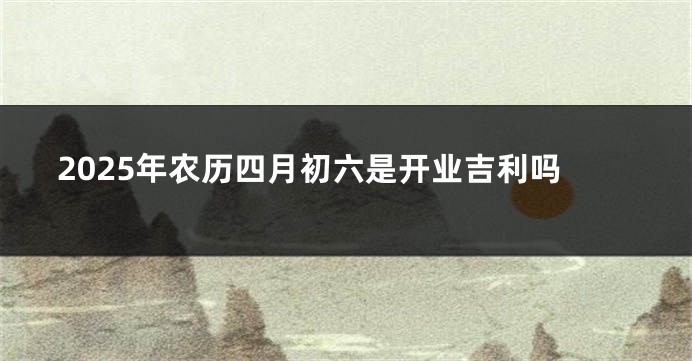 2025年农历四月初六是开业吉利吗